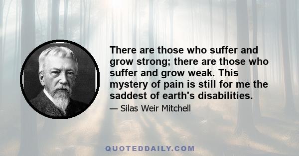 There are those who suffer and grow strong; there are those who suffer and grow weak. This mystery of pain is still for me the saddest of earth's disabilities.