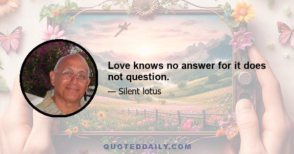 Love knows no answer for it does not question.