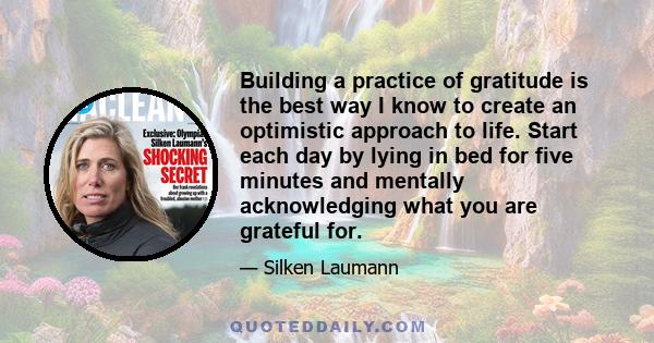 Building a practice of gratitude is the best way I know to create an optimistic approach to life. Start each day by lying in bed for five minutes and mentally acknowledging what you are grateful for.