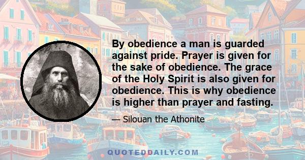 By obedience a man is guarded against pride. Prayer is given for the sake of obedience. The grace of the Holy Spirit is also given for obedience. This is why obedience is higher than prayer and fasting.