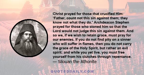 Christ prayed for those that crucified Him: 'Father, count not this sin against them; they know not what they do.' Archdeacon Stephen prayed for those who stoned him so that the Lord would not judge this sin against