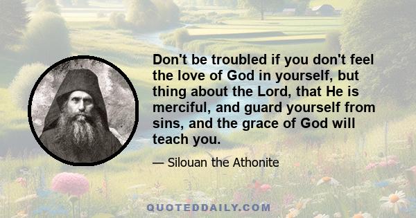 Don't be troubled if you don't feel the love of God in yourself, but thing about the Lord, that He is merciful, and guard yourself from sins, and the grace of God will teach you.