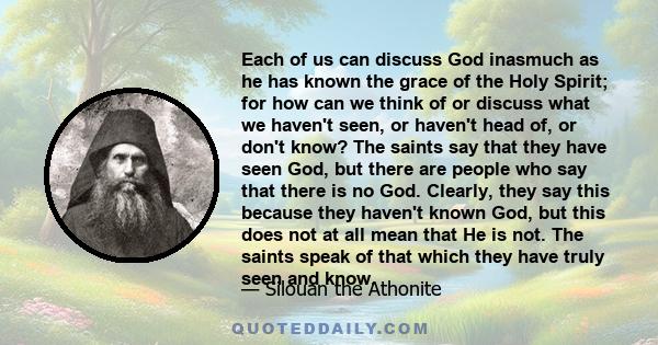 Each of us can discuss God inasmuch as he has known the grace of the Holy Spirit; for how can we think of or discuss what we haven't seen, or haven't head of, or don't know? The saints say that they have seen God, but