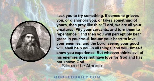 I ask you to try something. If someone grieves you, or dishonors you, or takes something of yours, then pray like this: Lord, we are all your creatures. Pity your servants, and turn them to repentance, and then you will 