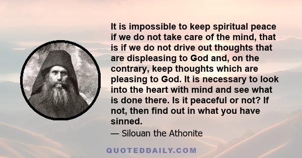 It is impossible to keep spiritual peace if we do not take care of the mind, that is if we do not drive out thoughts that are displeasing to God and, on the contrary, keep thoughts which are pleasing to God. It is