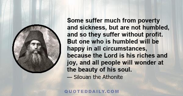 Some suffer much from poverty and sickness, but are not humbled, and so they suffer without profit. But one who is humbled will be happy in all circumstances, because the Lord is his riches and joy, and all people will