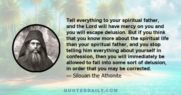 Tell everything to your spiritual father, and the Lord will have mercy on you and you will escape delusion. But if you think that you know more about the spiritual life than your spiritual father, and you stop telling