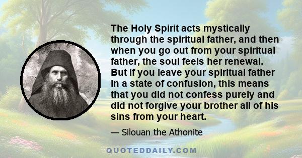 The Holy Spirit acts mystically through the spiritual father, and then when you go out from your spiritual father, the soul feels her renewal. But if you leave your spiritual father in a state of confusion, this means