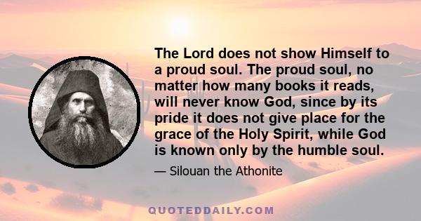 The Lord does not show Himself to a proud soul. The proud soul, no matter how many books it reads, will never know God, since by its pride it does not give place for the grace of the Holy Spirit, while God is known only 