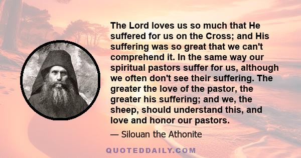 The Lord loves us so much that He suffered for us on the Cross; and His suffering was so great that we can't comprehend it. In the same way our spiritual pastors suffer for us, although we often don't see their