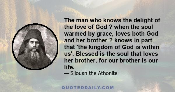 The man who knows the delight of the love of God ? when the soul warmed by grace, loves both God and her brother ? knows in part that 'the kingdom of God is within us'. Blessed is the soul that loves her brother, for