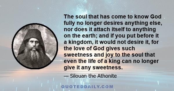 The soul that has come to know God fully no longer desires anything else, nor does it attach itself to anything on the earth; and if you put before it a kingdom, it would not desire it, for the love of God gives such