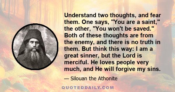 Understand two thoughts, and fear them. One says, You are a saint, the other, You won't be saved. Both of these thoughts are from the enemy, and there is no truth in them. But think this way: I am a great sinner, but