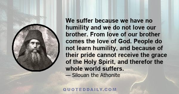 We suffer because we have no humility and we do not love our brother. From love of our brother comes the love of God. People do not learn humility, and because of their pride cannot receive the grace of the Holy Spirit, 