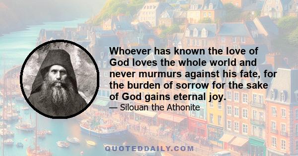 Whoever has known the love of God loves the whole world and never murmurs against his fate, for the burden of sorrow for the sake of God gains eternal joy.