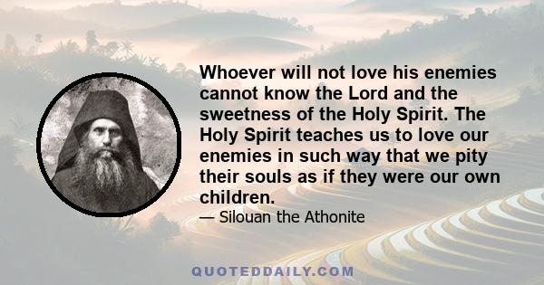 Whoever will not love his enemies cannot know the Lord and the sweetness of the Holy Spirit. The Holy Spirit teaches us to love our enemies in such way that we pity their souls as if they were our own children.