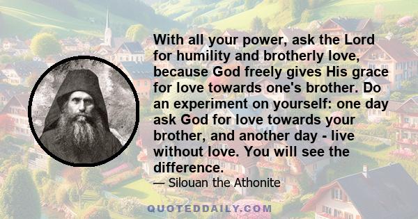 With all your power, ask the Lord for humility and brotherly love, because God freely gives His grace for love towards one's brother. Do an experiment on yourself: one day ask God for love towards your brother, and