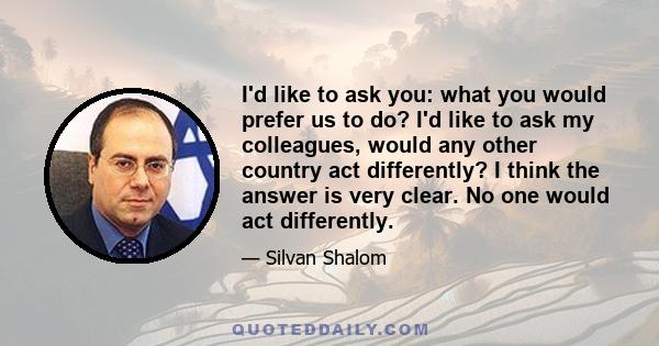 I'd like to ask you: what you would prefer us to do? I'd like to ask my colleagues, would any other country act differently? I think the answer is very clear. No one would act differently.