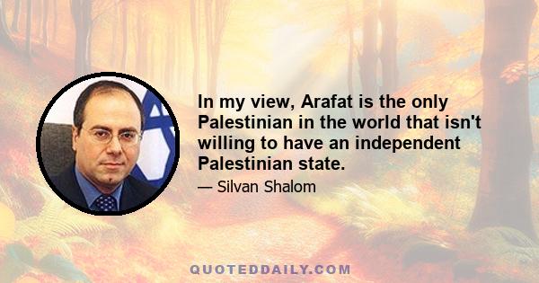 In my view, Arafat is the only Palestinian in the world that isn't willing to have an independent Palestinian state.