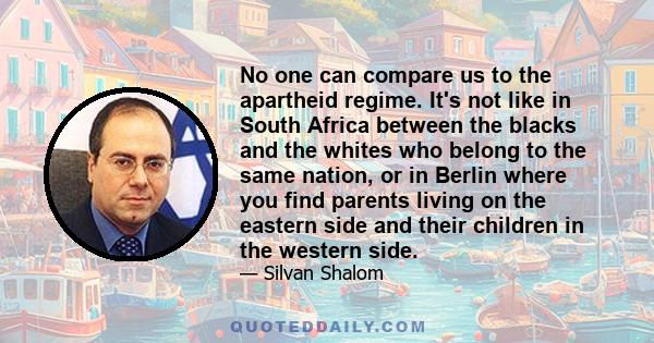 No one can compare us to the apartheid regime. It's not like in South Africa between the blacks and the whites who belong to the same nation, or in Berlin where you find parents living on the eastern side and their