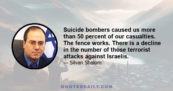 Suicide bombers caused us more than 50 percent of our casualties. The fence works. There is a decline in the number of those terrorist attacks against Israelis.