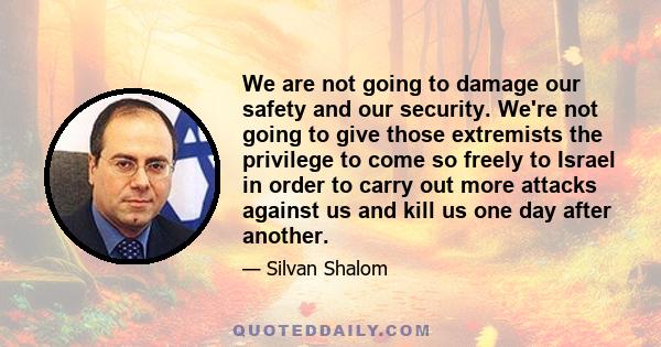 We are not going to damage our safety and our security. We're not going to give those extremists the privilege to come so freely to Israel in order to carry out more attacks against us and kill us one day after another.