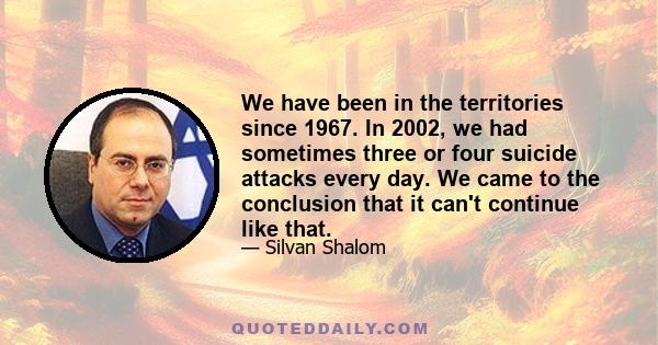 We have been in the territories since 1967. In 2002, we had sometimes three or four suicide attacks every day. We came to the conclusion that it can't continue like that.