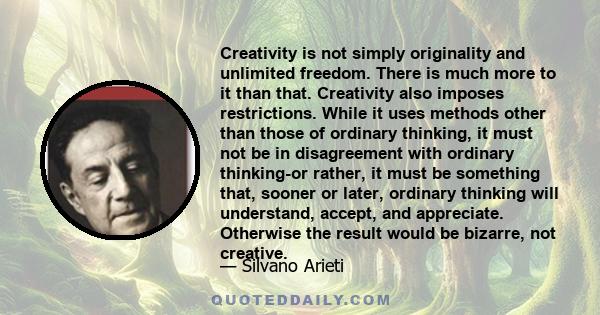 Creativity is not simply originality and unlimited freedom. There is much more to it than that. Creativity also imposes restrictions. While it uses methods other than those of ordinary thinking, it must not be in