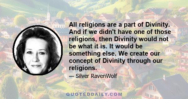 All religions are a part of Divinity. And if we didn't have one of those religions, then Divinity would not be what it is. It would be something else. We create our concept of Divinity through our religions.