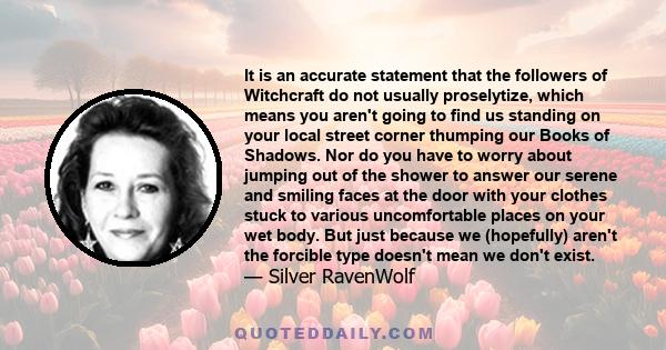 It is an accurate statement that the followers of Witchcraft do not usually proselytize, which means you aren't going to find us standing on your local street corner thumping our Books of Shadows. Nor do you have to