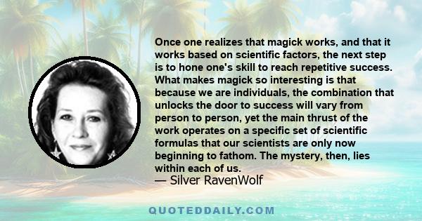 Once one realizes that magick works, and that it works based on scientific factors, the next step is to hone one's skill to reach repetitive success. What makes magick so interesting is that because we are individuals,