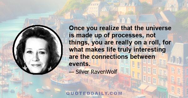 Once you realize that the universe is made up of processes, not things, you are really on a roll, for what makes life truly interesting are the connections between events.