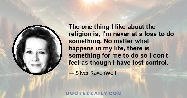 The one thing I like about the religion is, I'm never at a loss to do something. No matter what happens in my life, there is something for me to do so I don't feel as though I have lost control.