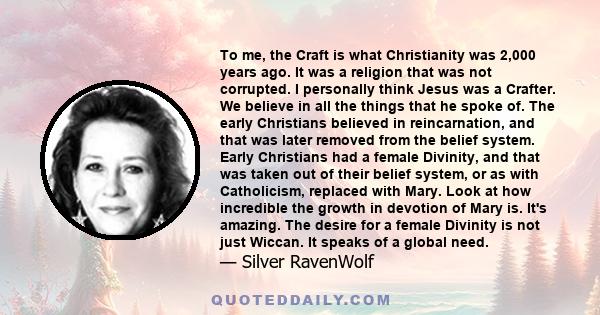 To me, the Craft is what Christianity was 2,000 years ago. It was a religion that was not corrupted. I personally think Jesus was a Crafter. We believe in all the things that he spoke of. The early Christians believed