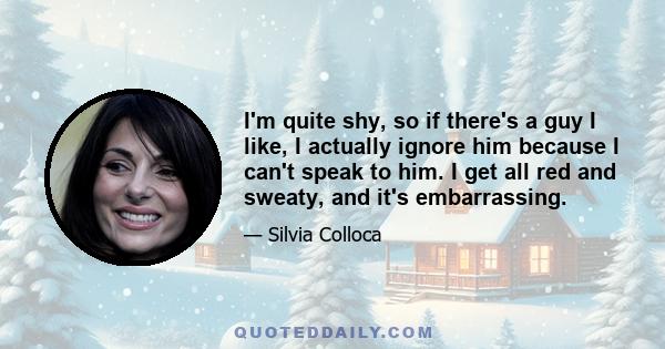 I'm quite shy, so if there's a guy I like, I actually ignore him because I can't speak to him. I get all red and sweaty, and it's embarrassing.