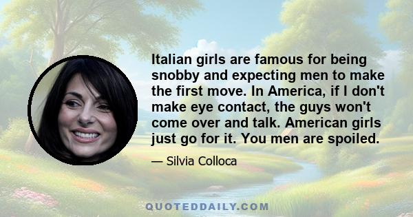 Italian girls are famous for being snobby and expecting men to make the first move. In America, if I don't make eye contact, the guys won't come over and talk. American girls just go for it. You men are spoiled.