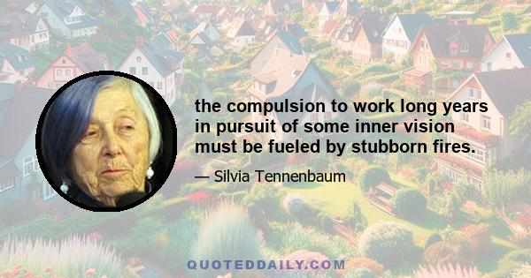 the compulsion to work long years in pursuit of some inner vision must be fueled by stubborn fires.