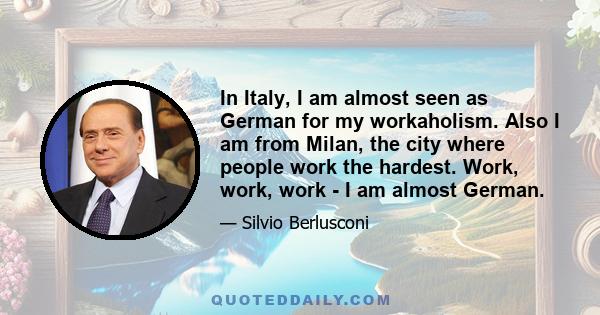 In Italy, I am almost seen as German for my workaholism. Also I am from Milan, the city where people work the hardest. Work, work, work - I am almost German.