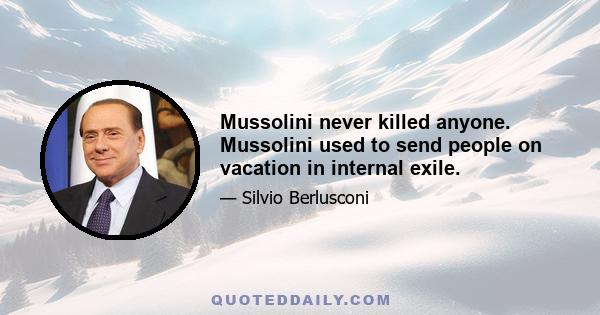 Mussolini never killed anyone. Mussolini used to send people on vacation in internal exile.