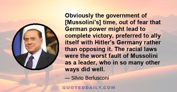 Obviously the government of [Mussolini's] time, out of fear that German power might lead to complete victory, preferred to ally itself with Hitler's Germany rather than opposing it. The racial laws were the worst fault