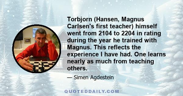 Torbjorn (Hansen, Magnus Carlsen's first teacher) himself went from 2104 to 2204 in rating during the year he trained with Magnus. This reflects the experience I have had. One learns nearly as much from teaching others.