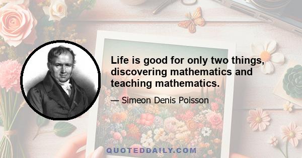 Life is good for only two things, discovering mathematics and teaching mathematics.