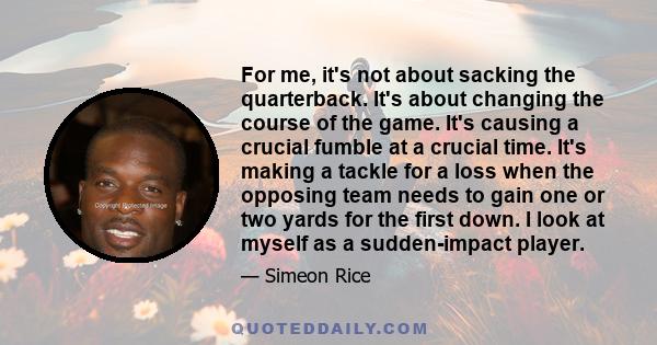 For me, it's not about sacking the quarterback. It's about changing the course of the game. It's causing a crucial fumble at a crucial time. It's making a tackle for a loss when the opposing team needs to gain one or