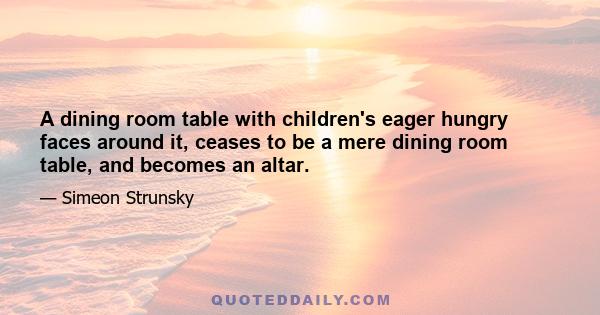 A dining room table with children's eager hungry faces around it, ceases to be a mere dining room table, and becomes an altar.