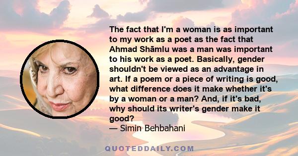 The fact that I'm a woman is as important to my work as a poet as the fact that Ahmad Shāmlu was a man was important to his work as a poet. Basically, gender shouldn't be viewed as an advantage in art. If a poem or a