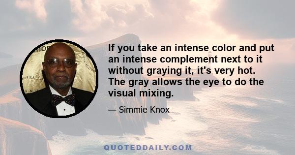 If you take an intense color and put an intense complement next to it without graying it, it's very hot. The gray allows the eye to do the visual mixing.