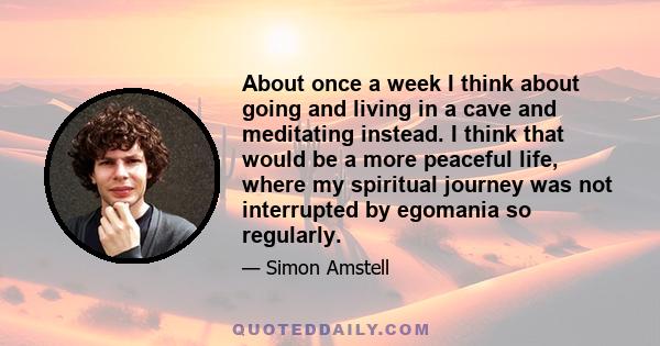 About once a week I think about going and living in a cave and meditating instead. I think that would be a more peaceful life, where my spiritual journey was not interrupted by egomania so regularly.