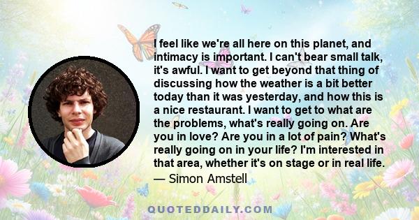 I feel like we're all here on this planet, and intimacy is important. I can't bear small talk, it's awful. I want to get beyond that thing of discussing how the weather is a bit better today than it was yesterday, and