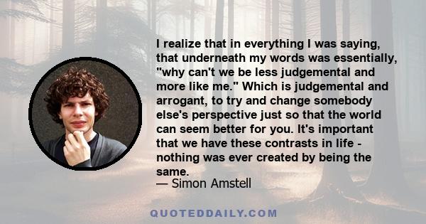 I realize that in everything I was saying, that underneath my words was essentially, why can't we be less judgemental and more like me. Which is judgemental and arrogant, to try and change somebody else's perspective