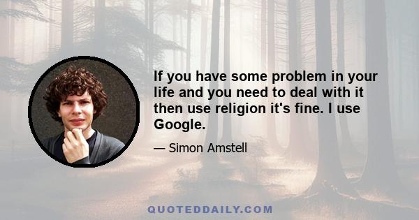 If you have some problem in your life and you need to deal with it then use religion it's fine. I use Google.